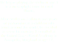 Vic began playing the violin at age 3 in a no-stoplight town in rural Illinois. After credits on 3 albums and years of performing as a child on solo tours around the world, he decided to serve his country & enrolled at the United States Naval Academy in Annapolis, Maryland at age 17.